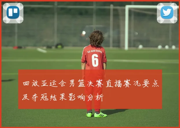 回放亚运会男篮决赛直播赛况要点及夺冠结果影响分析
