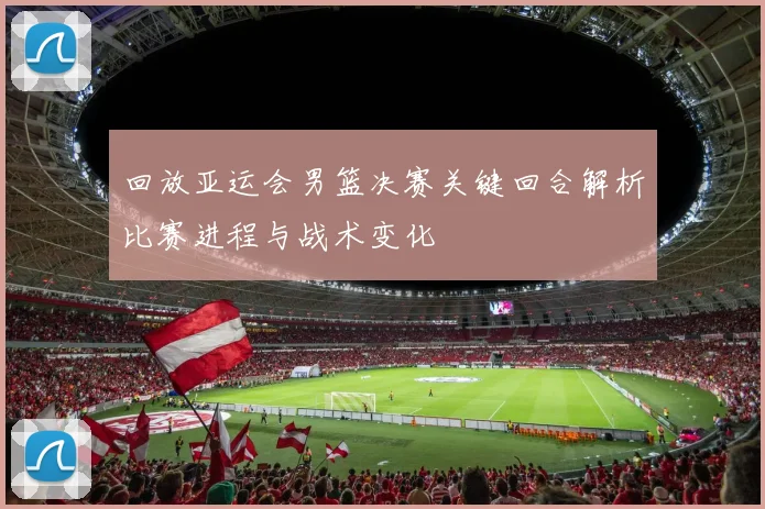 回放亚运会男篮决赛关键回合解析比赛进程与战术变化