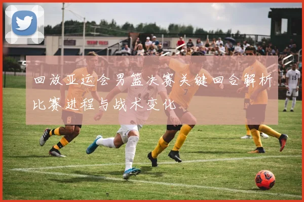 回放亚运会男篮决赛关键回合解析比赛进程与战术变化