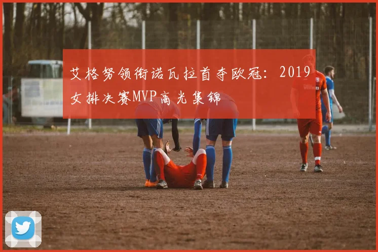 艾格努领衔诺瓦拉首夺欧冠:2019女排决赛MVP高光集锦