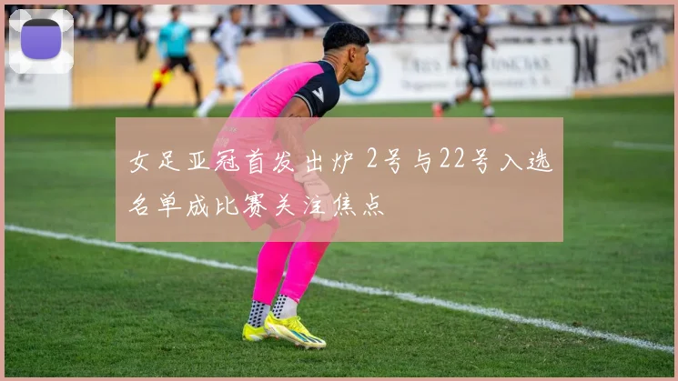 女足亚冠首发出炉 2号与22号入选名单成比赛关注焦点
