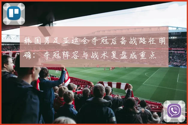 韩国男足亚运会夺冠后备战路径明确：夺冠阵容与战术复盘成重点