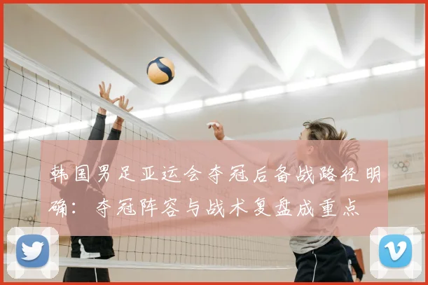 韩国男足亚运会夺冠后备战路径明确：夺冠阵容与战术复盘成重点