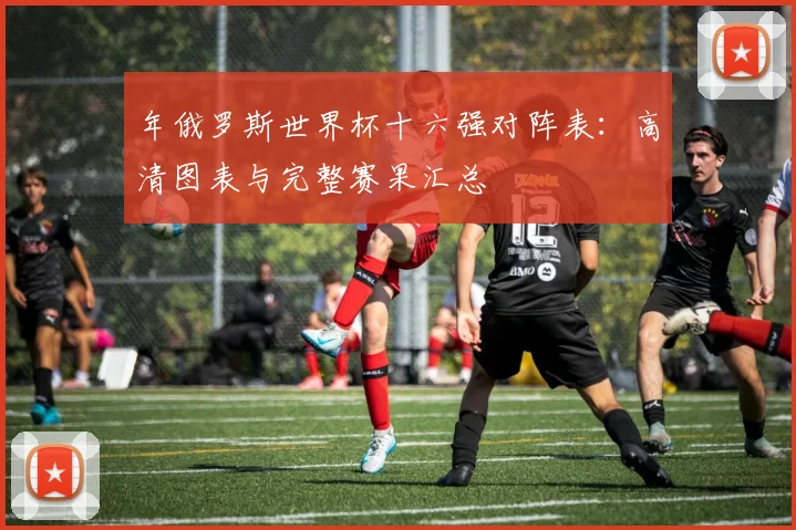 年俄罗斯世界杯十六强对阵表：高清图表与完整赛果汇总