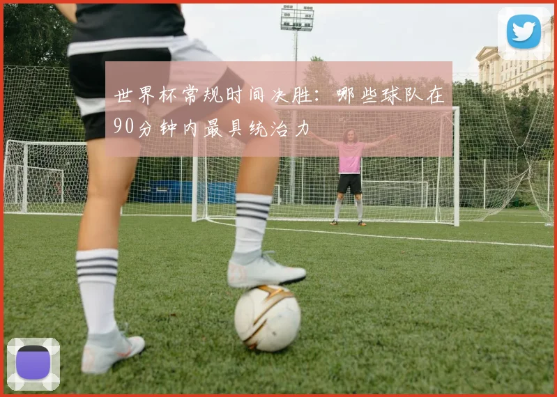 世界杯常规时间决胜：哪些球队在90分钟内最具统治力